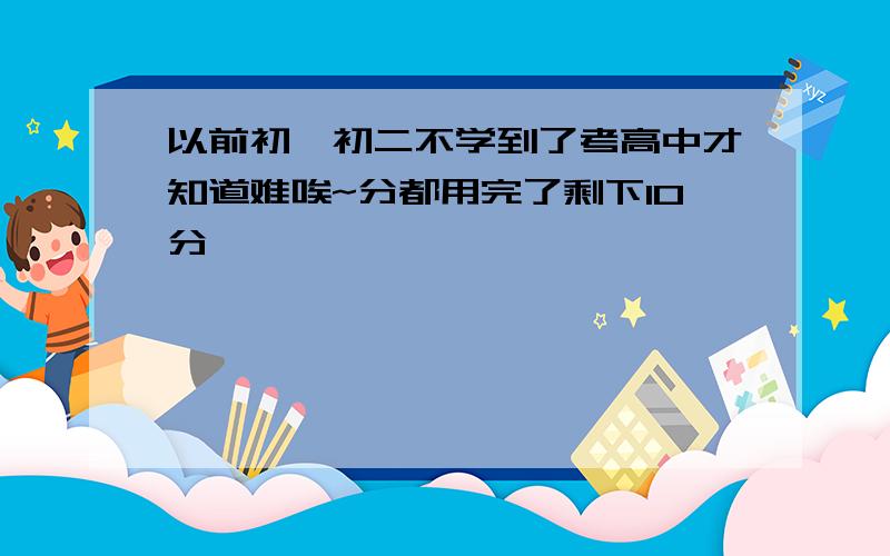 以前初一初二不学到了考高中才知道难唉~分都用完了剩下10分,