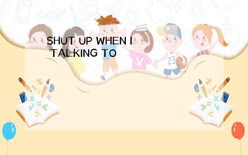 SHUT UP WHEN I TALKING TO