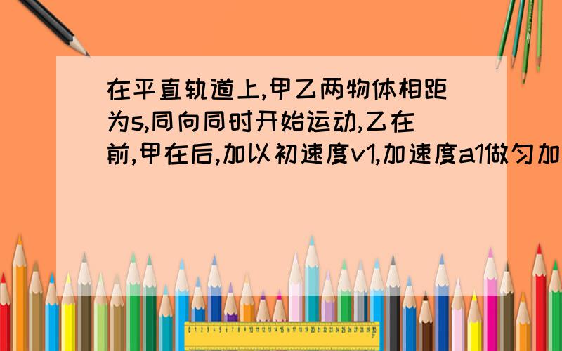 在平直轨道上,甲乙两物体相距为s,同向同时开始运动,乙在前,甲在后,加以初速度v1,加速度a1做匀加速直