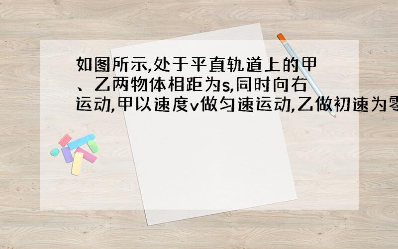 如图所示,处于平直轨道上的甲、乙两物体相距为s,同时向右运动,甲以速度v做匀速运动,乙做初速为零的匀加速运动,加速度为a