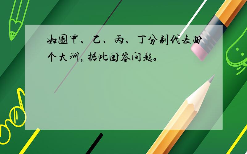 如图甲、乙、丙、丁分别代表四个大洲，据此回答问题。