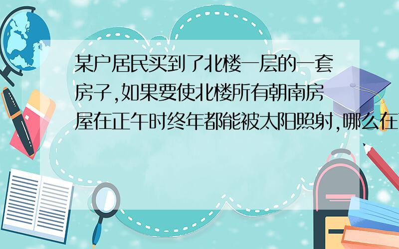 某户居民买到了北楼一层的一套房子,如果要使北楼所有朝南房屋在正午时终年都能被太阳照射,哪么在两栋楼间距不变的情况下,南楼