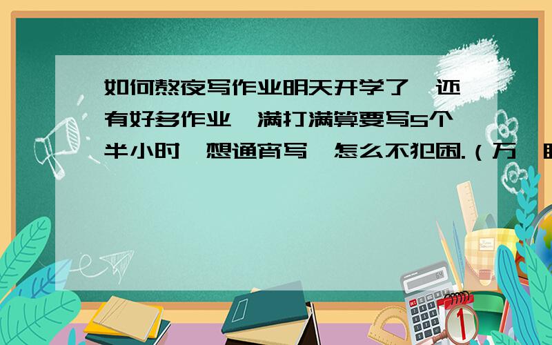 如何熬夜写作业明天开学了,还有好多作业,满打满算要写5个半小时,想通宵写,怎么不犯困.（万一睡着了我就死定了TT）