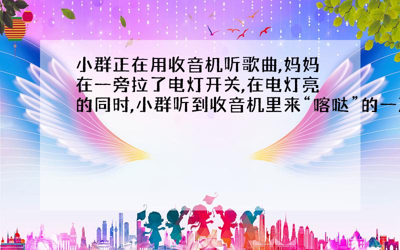 小群正在用收音机听歌曲,妈妈在一旁拉了电灯开关,在电灯亮的同时,小群听到收音机里来“喀哒”的一声,于是引起她的思索,这个