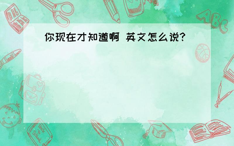 你现在才知道啊 英文怎么说?