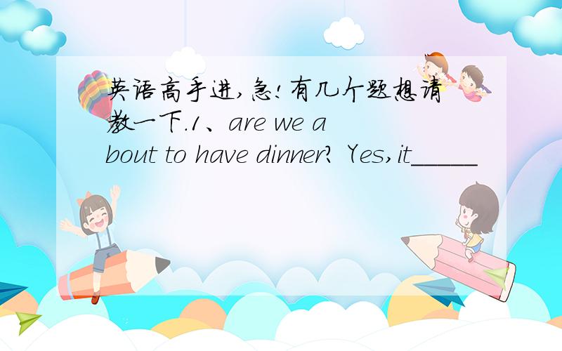 英语高手进,急!有几个题想请教一下.1、are we about to have dinner? Yes,it_____