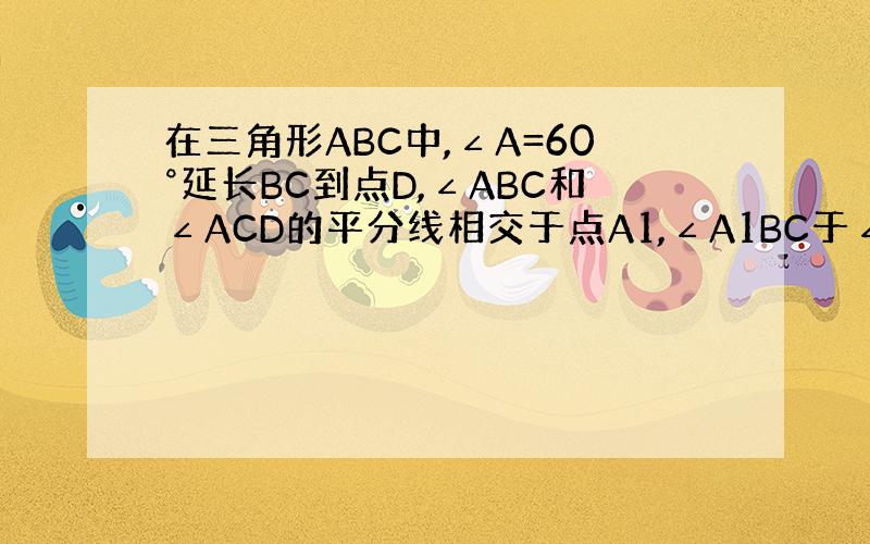 在三角形ABC中,∠A=60°延长BC到点D,∠ABC和∠ACD的平分线相交于点A1,∠A1BC于∠A1CD的平分线交于