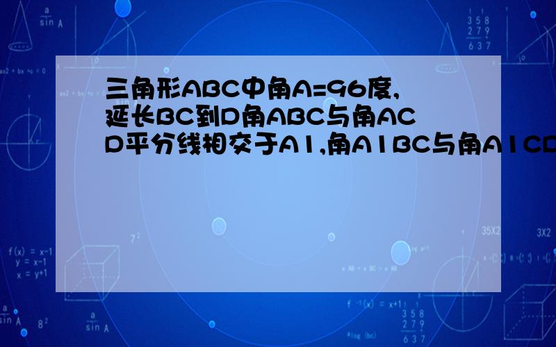 三角形ABC中角A=96度,延长BC到D角ABC与角ACD平分线相交于A1,角A1BC与角A1CD平分线相交于A2依此类