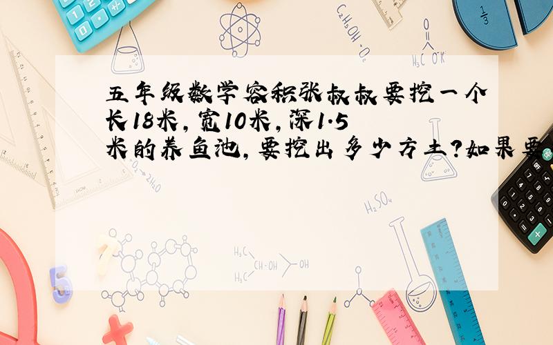 五年级数学容积张叔叔要挖一个长18米,宽10米,深1.5米的养鱼池,要挖出多少方土?如果要往鱼池里注1.2米深的水,需要