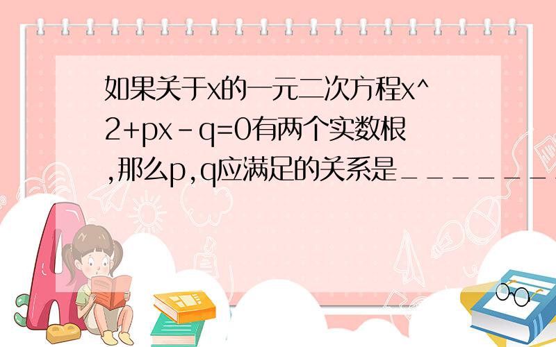 如果关于x的一元二次方程x^2+px-q=0有两个实数根,那么p,q应满足的关系是_________