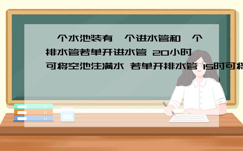 一个水池装有一个进水管和一个排水管若单开进水管 20小时可将空池注满水 若单开排水管 15时可将满池的水排完 现将两个水