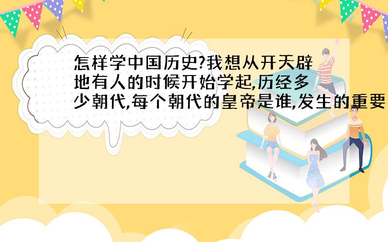 怎样学中国历史?我想从开天辟地有人的时候开始学起,历经多少朝代,每个朝代的皇帝是谁,发生的重要的史事,直到中国近代史.我