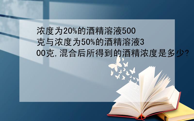 浓度为20%的酒精溶液500克与浓度为50%的酒精溶液300克,混合后所得到的酒精浓度是多少?