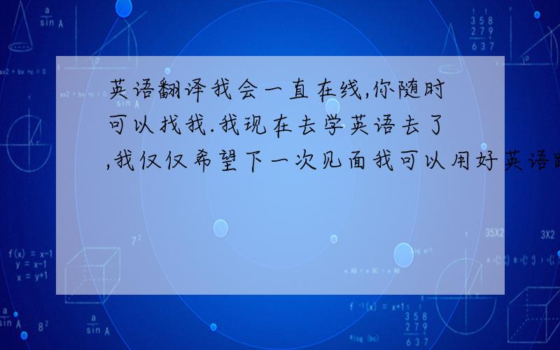 英语翻译我会一直在线,你随时可以找我.我现在去学英语去了,我仅仅希望下一次见面我可以用好英语跟你交流.