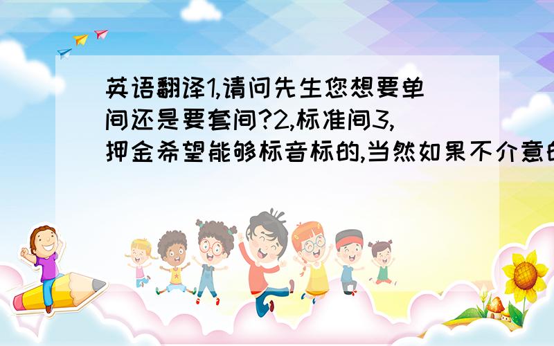 英语翻译1,请问先生您想要单间还是要套间?2,标准间3,押金希望能够标音标的,当然如果不介意的话可以给一些关于酒店的礼貌