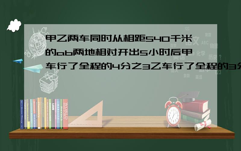 甲乙两车同时从相距540千米的ab两地相对开出5小时后甲车行了全程的4分之3乙车行了全程的3分之2这时两车相距多少千米?