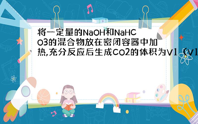 将一定量的NaOH和NaHCO3的混合物放在密闭容器中加热,充分反应后生成CO2的体积为V1（V1≠0）.将反应后的固体