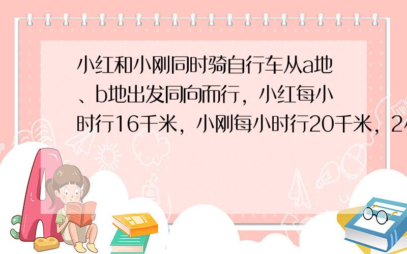 小红和小刚同时骑自行车从a地、b地出发同向而行，小红每小时行16千米，小刚每小时行20千米，2小时后，小刚追上小红。求a