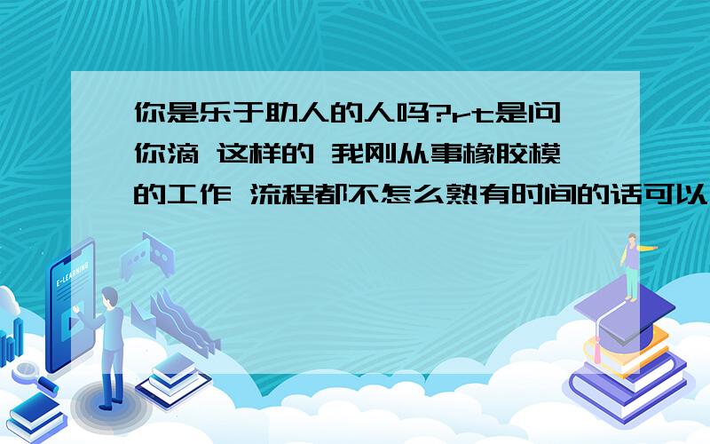 你是乐于助人的人吗?rt是问你滴 这样的 我刚从事橡胶模的工作 流程都不怎么熟有时间的话可以向你请教不?其实问这问题主要