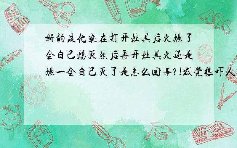 新的液化气在打开灶具后火燃了会自己熄灭然后再开灶具火还是燃一会自己灭了是怎么回事?!感觉很吓人啊.都不敢用了,检查过的不