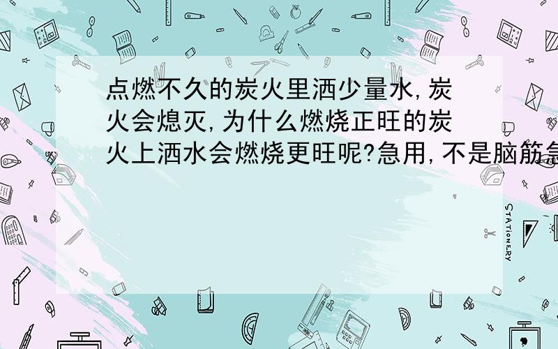 点燃不久的炭火里洒少量水,炭火会熄灭,为什么燃烧正旺的炭火上洒水会燃烧更旺呢?急用,不是脑筋急转弯