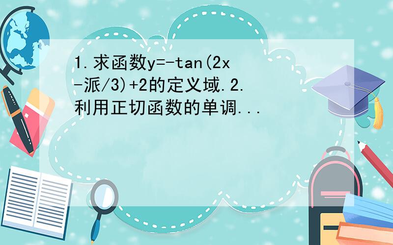 1.求函数y=-tan(2x-派/3)+2的定义域.2.利用正切函数的单调...