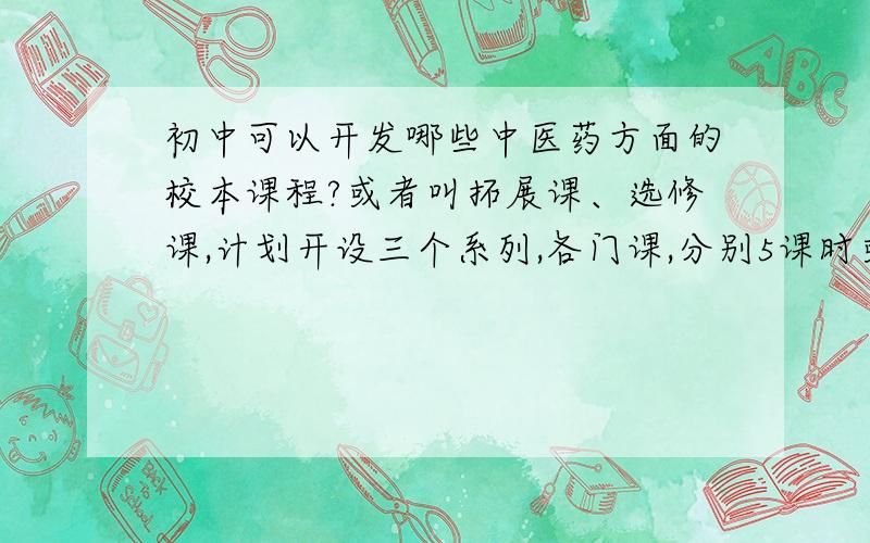 初中可以开发哪些中医药方面的校本课程?或者叫拓展课、选修课,计划开设三个系列,各门课,分别5课时或10课时.请大家出些点