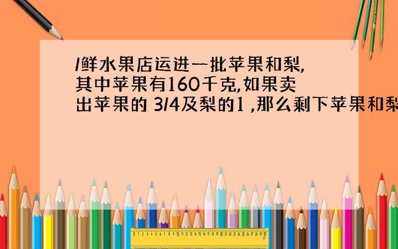 /鲜水果店运进一批苹果和梨,其中苹果有160千克,如果卖出苹果的 3/4及梨的1 ,那么剩下苹果和梨正好相等