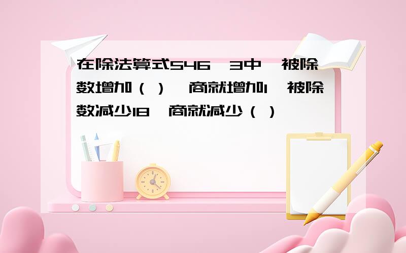 在除法算式546*3中,被除数增加（）,商就增加1,被除数减少18,商就减少（）