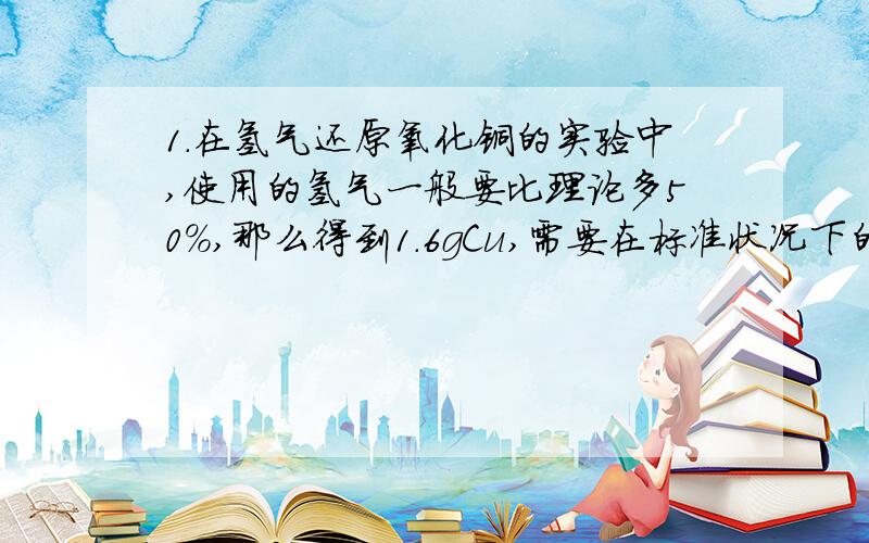 1.在氢气还原氧化铜的实验中,使用的氢气一般要比理论多50%,那么得到1.6gCu,需要在标准状况下的体积为：