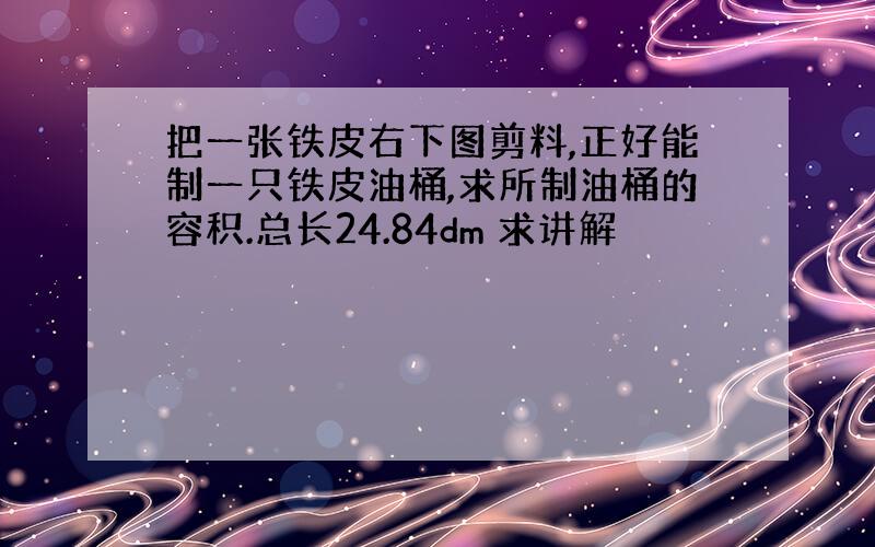 把一张铁皮右下图剪料,正好能制一只铁皮油桶,求所制油桶的容积.总长24.84dm 求讲解