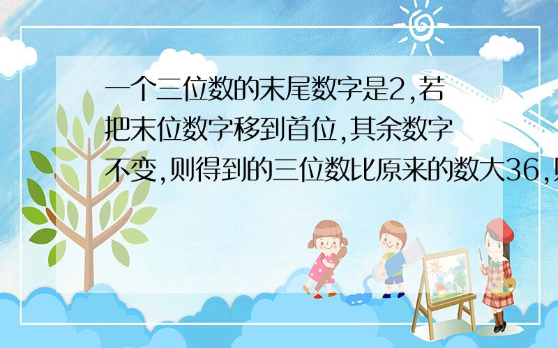 一个三位数的末尾数字是2,若把末位数字移到首位,其余数字不变,则得到的三位数比原来的数大36,则这个三位数是多少?