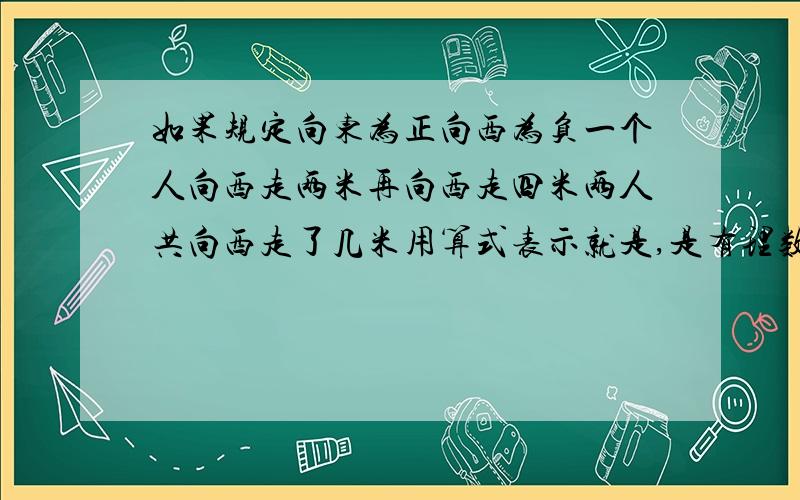 如果规定向东为正向西为负一个人向西走两米再向西走四米两人共向西走了几米用算式表示就是,是有理数加法