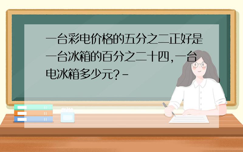 一台彩电价格的五分之二正好是一台冰箱的百分之二十四,一台电冰箱多少元?-