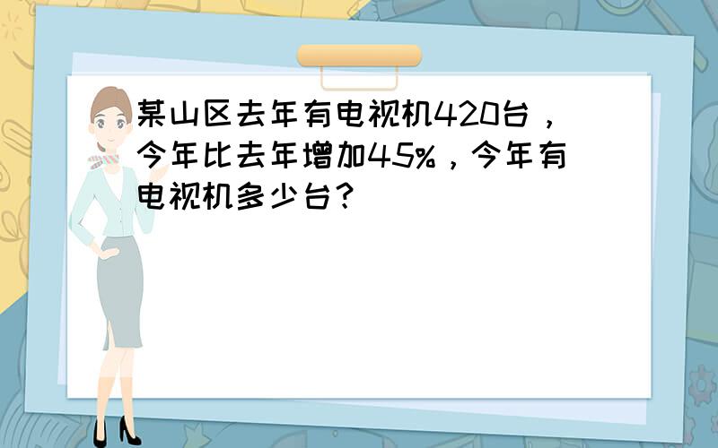 某山区去年有电视机420台，今年比去年增加45%，今年有电视机多少台？