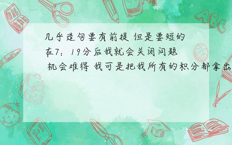 几乎造句要有前提 但是要短的在7：19分后我就会关闭问题 机会难得 我可是把我所有的积分都拿出来了打错了应该是7：37