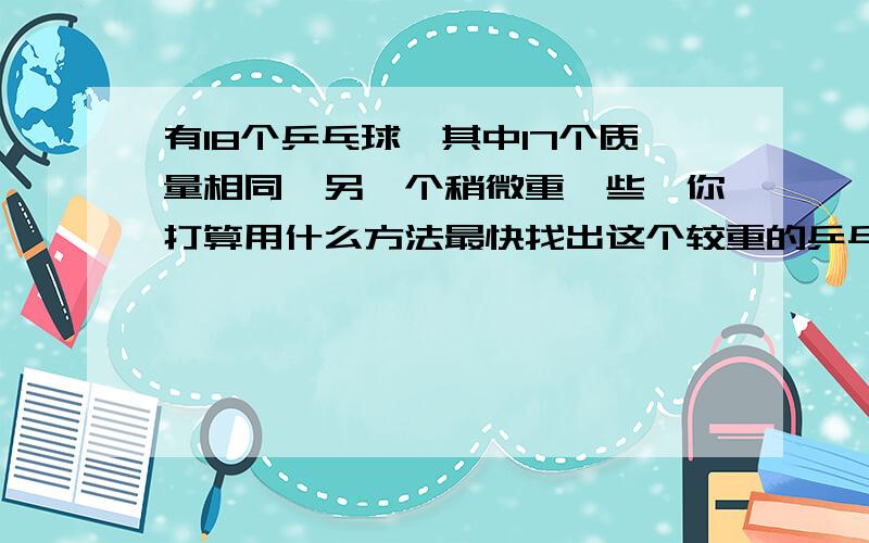 有18个乒乓球,其中17个质量相同,另一个稍微重一些,你打算用什么方法最快找出这个较重的乒乓球?