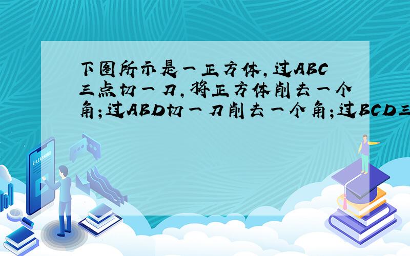 下图所示是一正方体,过ABC三点切一刀,将正方体削去一个角；过ABD切一刀削去一个角；过BCD三点切一刀,再削去一个角,