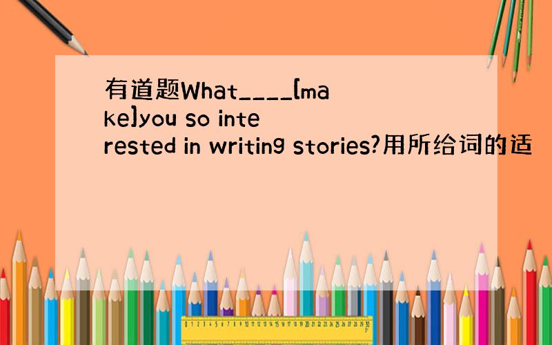 有道题What____[make]you so interested in writing stories?用所给词的适