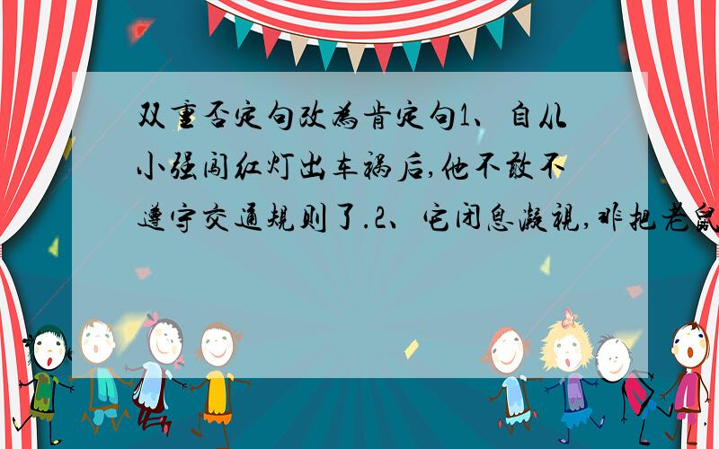 双重否定句改为肯定句1、自从小强闯红灯出车祸后,他不敢不遵守交通规则了.2、它闭息凝视,非把老鼠等出来不可.3、人们没有