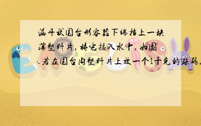 漏斗状圆台形容器下端挡上一块薄塑料片，将它插入水中，如图.若在圆台内塑料片上放一个1千克的砝码，塑料片恰好下落.现缓慢地