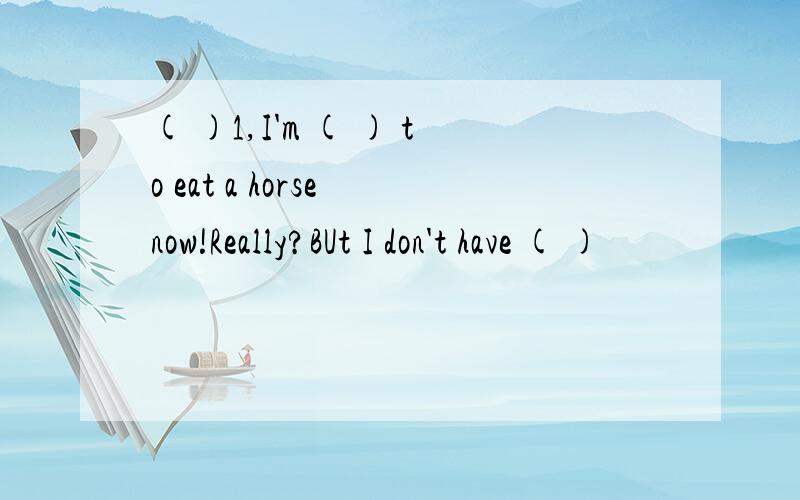 ( )1,I'm ( ) to eat a horse now!Really?BUt I don't have ( )