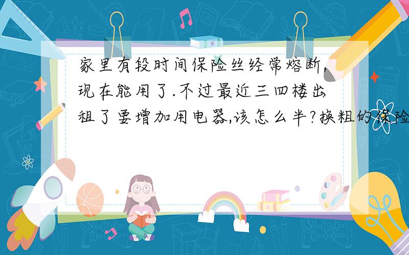 家里有段时间保险丝经常熔断,现在能用了.不过最近三四楼出租了要增加用电器,该怎么半?换粗的保险丝?