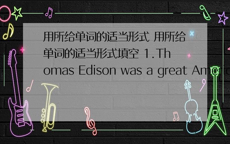 用所给单词的适当形式 用所给单词的适当形式填空 1.Thomas Edison was a great American