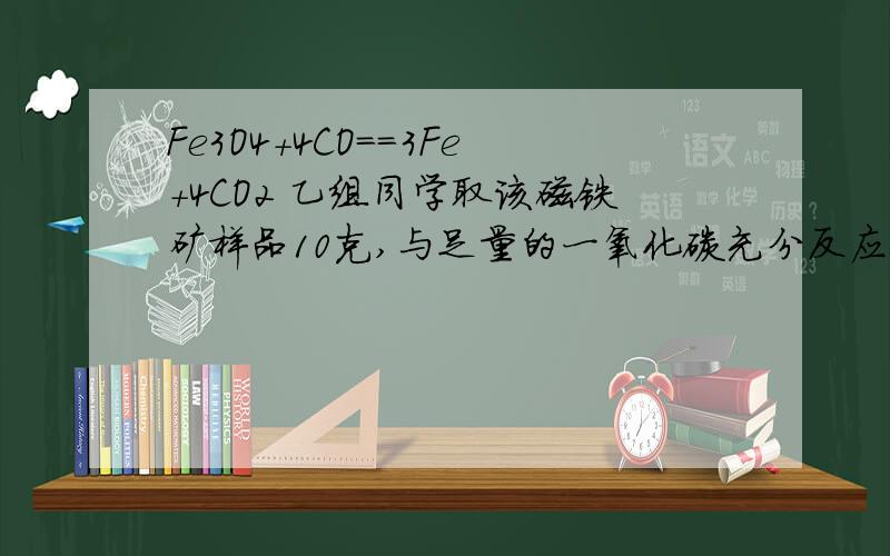 Fe3O4+4CO==3Fe+4CO2 乙组同学取该磁铁矿样品10克,与足量的一氧化碳充分反应,测得反应后固体物质质量为