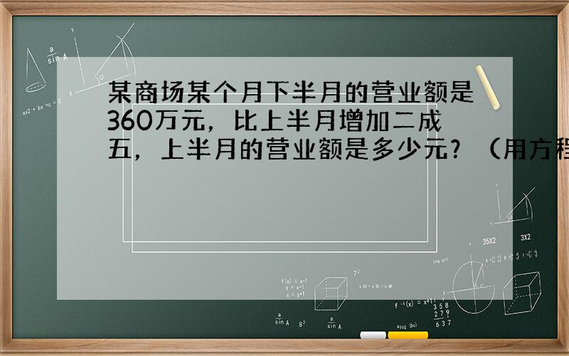 某商场某个月下半月的营业额是360万元，比上半月增加二成五，上半月的营业额是多少元？（用方程解）