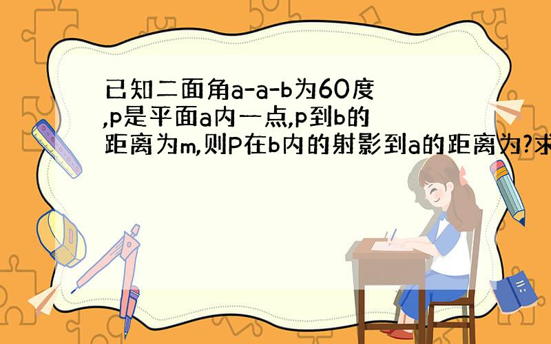 已知二面角a-a-b为60度,p是平面a内一点,p到b的距离为m,则P在b内的射影到a的距离为?求讲解,答案是不是根号3