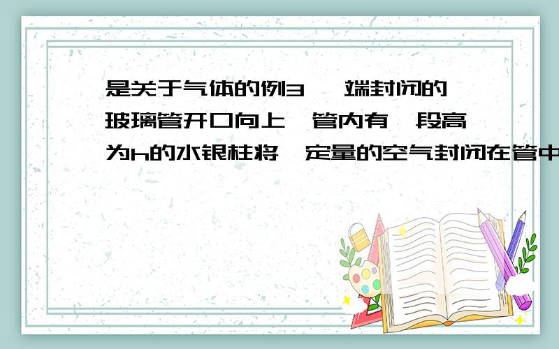 是关于气体的例3 一端封闭的玻璃管开口向上,管内有一段高为h的水银柱将一定量的空气封闭在管中,空气柱的长度为L,这时水银