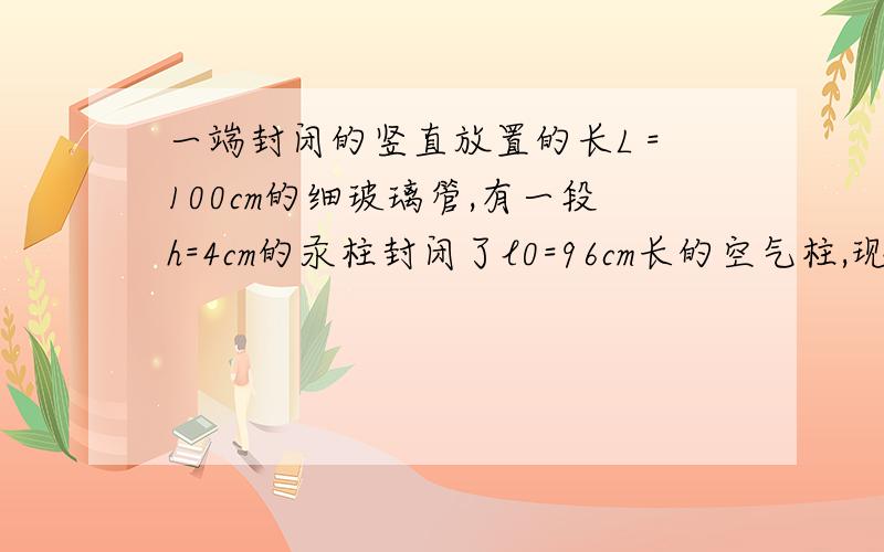 一端封闭的竖直放置的长L =100cm的细玻璃管,有一段h=4cm的汞柱封闭了l0=96cm长的空气柱,现在向管中缓慢加