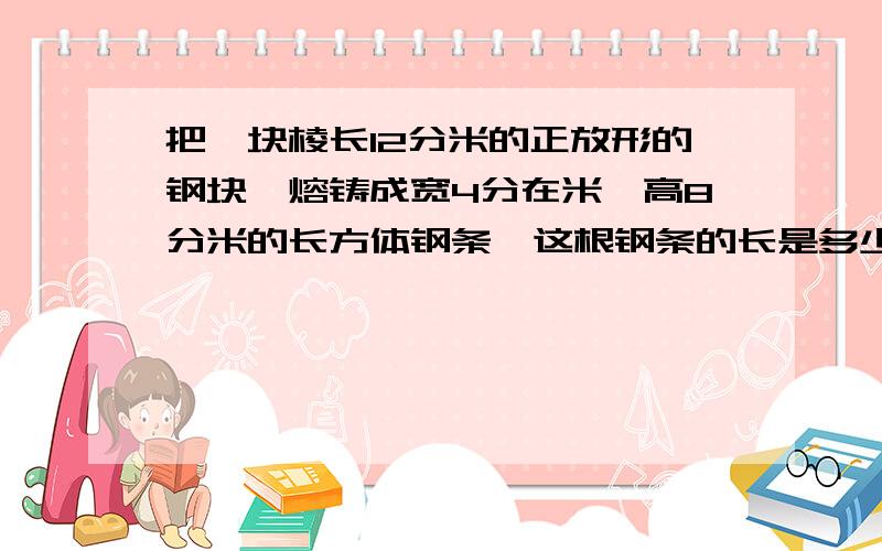 把一块棱长12分米的正放形的钢块,熔铸成宽4分在米,高8分米的长方体钢条,这根钢条的长是多少?